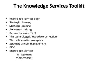 The Knowledge Services Toolkit
• Knowledge services audit
• Strategic planning
• Strategic learning
• Awareness-raising
• Return-on investment
• The technology/knowledge connection
• The collaborative workplace
• Strategic project management
• PKM
• Knowledge services
management
competencies
 