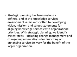 • Strategic planning has been variously
defined, and in the knowledge services
environment refers most often to developing
vision, mission, and values statements for
aligning knowledge services with organizational
priorities. With strategic planning, we identify
critical steps—including change management and
change implementation—for launching or
enhancing service delivery for the benefit of the
larger organization.
 