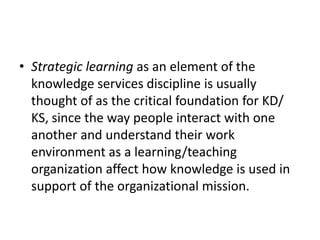 • Strategic learning as an element of the
knowledge services discipline is usually
thought of as the critical foundation for KD/
KS, since the way people interact with one
another and understand their work
environment as a learning/teaching
organization affect how knowledge is used in
support of the organizational mission.
 