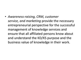 • Awareness-raising, CRM, customer
service, and marketing provide the necessary
entrepreneurial perspective for the successful
management of knowledge services and
ensure that all affiliated persons know about
and understand the KD/KS purpose and the
business value of knowledge in their work.
 