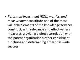 • Return-on-investment (ROI), metrics, and
measurement constitute one of the most
valuable elements of the knowledge services
construct, with relevance and effectiveness
measures providing a direct correlation with
the parent organization’s other constituent
functions and determining enterprise-wide
success.
 