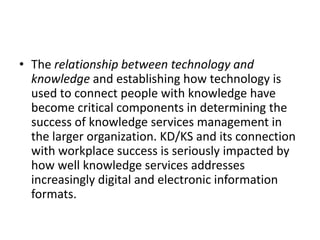 • The relationship between technology and
knowledge and establishing how technology is
used to connect people with knowledge have
become critical components in determining the
success of knowledge services management in
the larger organization. KD/KS and its connection
with workplace success is seriously impacted by
how well knowledge services addresses
increasingly digital and electronic information
formats.
 