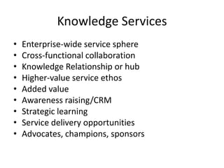 Knowledge Services
• Enterprise-wide service sphere
• Cross-functional collaboration
• Knowledge Relationship or hub
• Higher-value service ethos
• Added value
• Awareness raising/CRM
• Strategic learning
• Service delivery opportunities
• Advocates, champions, sponsors
 
