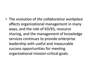 • The evolution of the collaborative workplace
affects organizational management in many
ways, and the role of KD/KS, resource
sharing, and the management of knowledge
services continues to provide enterprise
leadership with useful and measurable
success opportunities for meeting
organizational mission-critical goals.
 