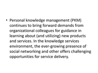 • Personal knowledge management (PKM)
continues to bring forward demands from
organizational colleagues for guidance in
learning about (and utilizing) new products
and services. In the knowledge services
environment, the ever-growing presence of
social networking and other offers challenging
opportunities for service delivery.
 
