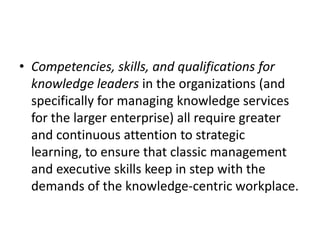 • Competencies, skills, and qualifications for
knowledge leaders in the organizations (and
specifically for managing knowledge services
for the larger enterprise) all require greater
and continuous attention to strategic
learning, to ensure that classic management
and executive skills keep in step with the
demands of the knowledge-centric workplace.
 