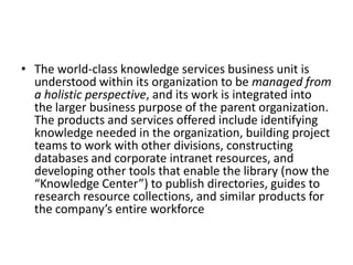 • The world-class knowledge services business unit is
understood within its organization to be managed from
a holistic perspective, and its work is integrated into
the larger business purpose of the parent organization.
The products and services offered include identifying
knowledge needed in the organization, building project
teams to work with other divisions, constructing
databases and corporate intranet resources, and
developing other tools that enable the library (now the
“Knowledge Center”) to publish directories, guides to
research resource collections, and similar products for
the company’s entire workforce
 
