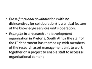 • Cross-functional collaboration (with no
disincentives for collaboration) is a critical feature
of the knowledge services unit’s operation.
• Example: In a research and development
organization in Pretoria, South Africa the staff of
the IT department has teamed up with members
of the research asset management unit to work
together on a project to enable staff to access all
organizational content
 