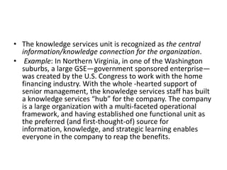 • The knowledge services unit is recognized as the central
information/knowledge connection for the organization.
• Example: In Northern Virginia, in one of the Washington
suburbs, a large GSE—government sponsored enterprise—
was created by the U.S. Congress to work with the home
financing industry. With the whole -hearted support of
senior management, the knowledge services staff has built
a knowledge services “hub” for the company. The company
is a large organization with a multi-faceted operational
framework, and having established one functional unit as
the preferred (and first-thought-of) source for
information, knowledge, and strategic learning enables
everyone in the company to reap the benefits.
 