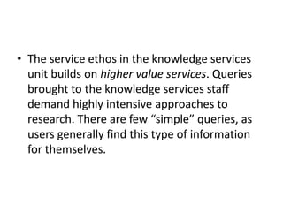 • The service ethos in the knowledge services
unit builds on higher value services. Queries
brought to the knowledge services staff
demand highly intensive approaches to
research. There are few “simple” queries, as
users generally find this type of information
for themselves.
 