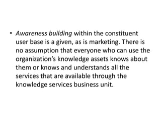• Awareness building within the constituent
user base is a given, as is marketing. There is
no assumption that everyone who can use the
organization’s knowledge assets knows about
them or knows and understands all the
services that are available through the
knowledge services business unit.
 