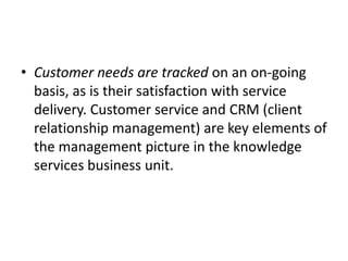 • Customer needs are tracked on an on-going
basis, as is their satisfaction with service
delivery. Customer service and CRM (client
relationship management) are key elements of
the management picture in the knowledge
services business unit.
 