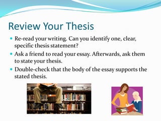 Review Your ThesisRe-read your writing. Can you identify one, clear, specific thesis statement?Ask a friend to read your essay. Afterwards, ask them to state your thesis.Double-check that the body of the essay supports the stated thesis.