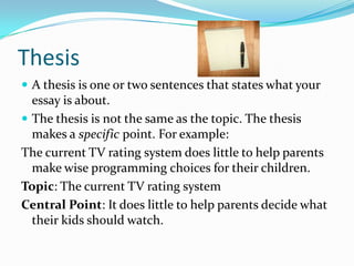 ThesisA thesis is one or two sentences that states what your essay is about.The thesis is not the same as the topic. The thesis makes a specific point. For example: The current TV rating system does little to help parents make wise programming choices for their children.Topic: The current TV rating systemCentral Point: It does little to help parents decide what their kids should watch.