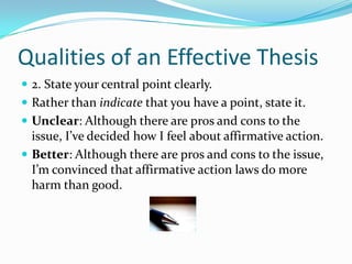 Qualities of an Effective Thesis2. State your central point clearly. Rather than indicate that you have a point, state it.Unclear: Although there are pros and cons to the issue, I’ve decided how I feel about affirmative action.Better: Although there are pros and cons to the issue, I’m convinced that affirmative action laws do more harm than good. 