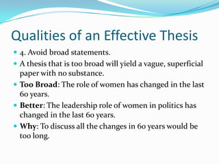 Qualities of an Effective Thesis4. Avoid broad statements.A thesis that is too broad will yield a vague, superficial paper with no substance.Too Broad: The role of women has changed in the last 60 years. Better: The leadership role of women in politics has changed in the last 60 years.Why: To discuss all the changes in 60 years would be too long.