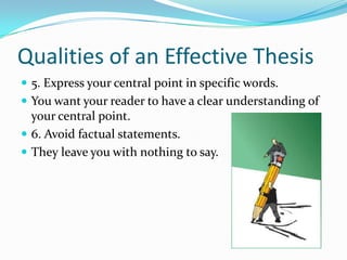 Qualities of an Effective Thesis5. Express your central point in specific words.You want your reader to have a clear understanding of your central point.6. Avoid factual statements.They leave you with nothing to say.