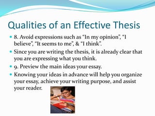 Qualities of an Effective Thesis8. Avoid expressions such as “In my opinion”, “I believe”, “It seems to me”, & “I think”.Since you are writing the thesis, it is already clear that you are expressing what you think.9. Preview the main ideas your essay.Knowing your ideas in advance will help you organize your essay, achieve your writing purpose, and assist your reader.