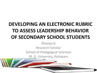 DEVELOPING AN ELECTRONIC RUBRIC
TO ASSESS LEADERSHIP BEHAVIOR
OF SECONDARY SCHOOL STUDENTS
Dhanya G
Research Scholar
School of Pedagogical Sciences
M. G. University, Kottayam
 