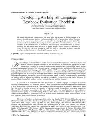 Contemporary Issues In Education Research – June 2011

Volume 4, Number 6

Developing An English Language
Textbook Evaluation Checklist
Jayakaran Mukundan, Universiti Putra Malaysia, Malaysia
Reza Hajimohammadi, Universiti Putra Malaysia, Malaysia
Vahid Nimehchisalem, Universiti Putra Malaysia, Malaysia

ABSTRACT
The paper describes the considerations that were taken into account in the development of a
tentative English language textbook evaluation checklist. A brief review of the related literature
precedes the crucial issues that should be considered in developing checklists. In the light of the
previous evaluation checklists the developers created a list of the evaluative criteria on which the
construct of the checklist could be established. The developers considered matters of validity,
reliability and practicality in the process of its design; however, further research is in process to
refine the checklist. Such an instrument could be used by curriculum designers, material
developers and evaluators, as well as English language teachers.
Keywords: English language material evaluation; textbook evaluation checklist

INTRODUCTION

A

ccording to Sheldon (1988), we need to evaluate textbooks for two reasons. First, the evaluation will
help the teacher or program developer in making decisions on selecting the appropriate textbook.
Furthermore, evaluation of the merits and demerits of a textbook will familiarize the teacher with its
probable weaknesses and strengths. This will enable teachers to make appropriate adaptations to the material in their
future instruction. In this line, Cunningsworth (1995) and Ellis (1997) propose that textbook evaluation can be of
three types, namely „pre-use‟, „in-use‟, and „post-use‟ evaluations. Evaluation of textbooks for pre-use, or predictive,
purposes helps teachers in selecting the most appropriate textbook for a given language classroom by considering its
prospective performance. The second type of evaluation aids the teacher to explore the weaknesses or strengths of
the textbook while it is being used. Finally, post-use, or retrospective evaluation helps the teacher reflect on the
quality of the textbook after it has been used in a particular learning-teaching situation.
A checklist is an instrument that helps practitioners in English Language Teaching (ELT) evaluate
language teaching materials, like textbooks. It allows a more sophisticated evaluation of the textbook in reference to
a set of generalizable evaluative criteria. These checklists may be quantitative or qualitative. Quantitative scales
have the merit of allowing an objective evaluation of a given textbook through Likert style rating scales (e.g.,
Skierso, 1991). Qualitative checklists, on the other hand, often use open-ended questions to elicit subjective
information on the quality of course books (e.g., Richards, 2001). While qualitative checklists are capable of an indepth evaluation of textbooks, quantitative checklists are more reliable instruments and are more convenient to work
with, especially when team evaluations are involved.
The review of textbook evaluation checklists within four decades (1970-2000) by Mukundan and Ahour
(2010) revealed that most of the checklists are qualitative (e.g., Rahimy, 2007; Driss, 2006; McDonough & Shaw,
2003; Rubdy, 2003; Garinger, 2002; Krug, 2002; McGrath, 2002; Garinger, 2001; Richards, 2001; Zabawa, 2001;
Hemsley, 1997; Cunningsworth, 1995; Griffiths, 1995; Cunningsworth & Kusel, 1991; Harmer, 1991; Sheldon,
1988; Breen & Candlin, 1987; Dougill, 1987; Hutchinson & Waters, 1987; Matthews, 1985; Cunningsworth, 1984;
Bruder, 1978; Haycraft , 1978; Robinett , 1978); than quantitative (e.g., Canado & Esteban, 2005; Litz, 2005;
Miekley, 2005; Harmer, 1998; Peacock, 1997; Ur, 1996; Skierso, 1991; Sheldon, 1988; Grant, 1987; Williams,
1983; Daoud & Celce-Murcia, 1979; Tucker, 1978); or head words/outline format, i.e., those without rating scales or
© 2011 The Clute Institute

21

 