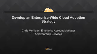 Develop an Enterprise-Wide Cloud Adoption
Strategy
Chris Merrigan, Enterprise Account Manager
Amazon Web Services
 