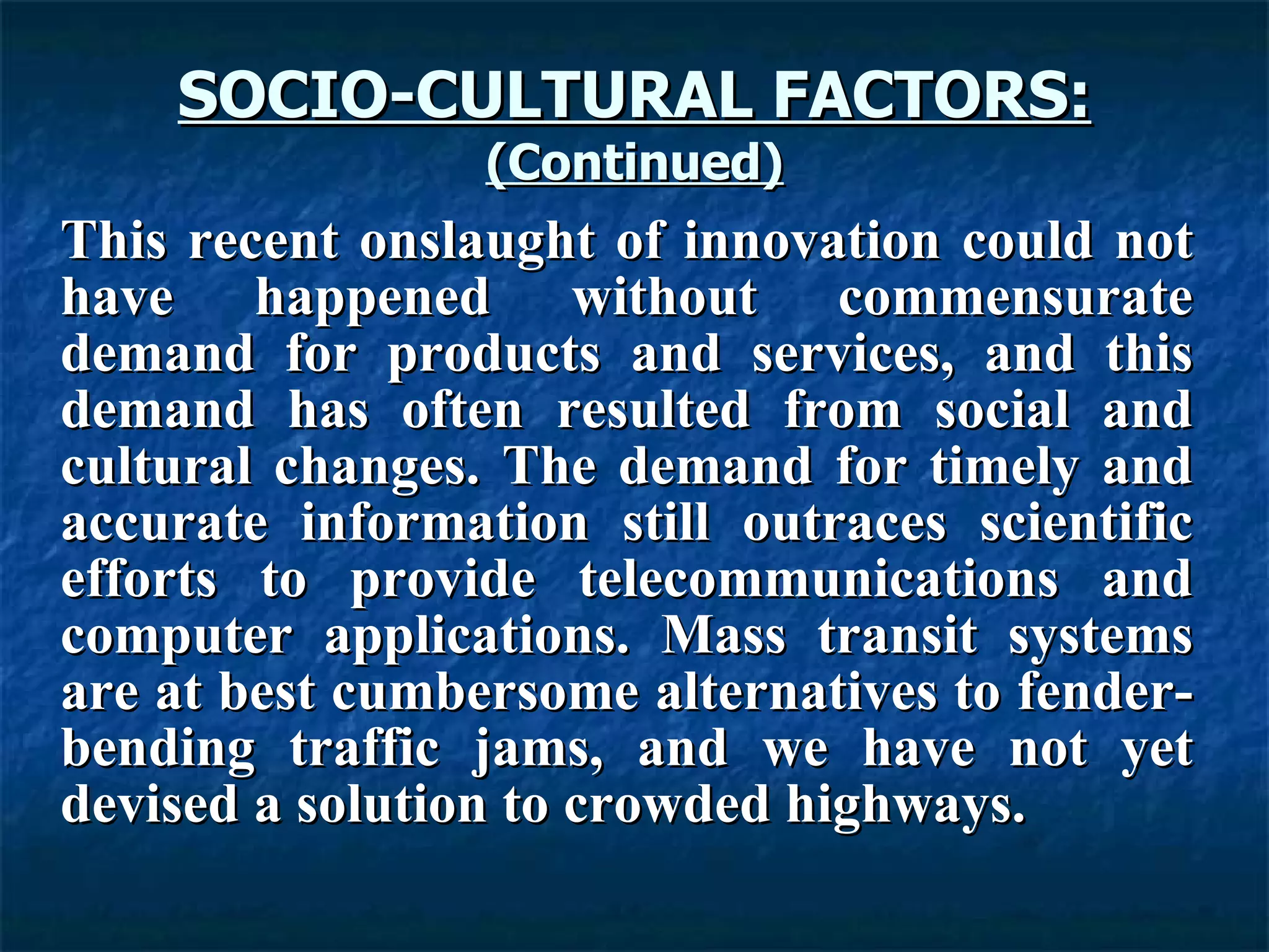 SOCIO-CULTURAL FACTORS: (Continued) This recent onslaught of innovation could not have happened without commensurate demand for products and services, and this demand has often resulted from social and cultural changes. The demand for timely and accurate information still outraces scientific efforts to provide telecommunications and computer applications. Mass transit systems are at best cumbersome alternatives to fender-bending traffic jams, and we have not yet devised a solution to crowded highways.   