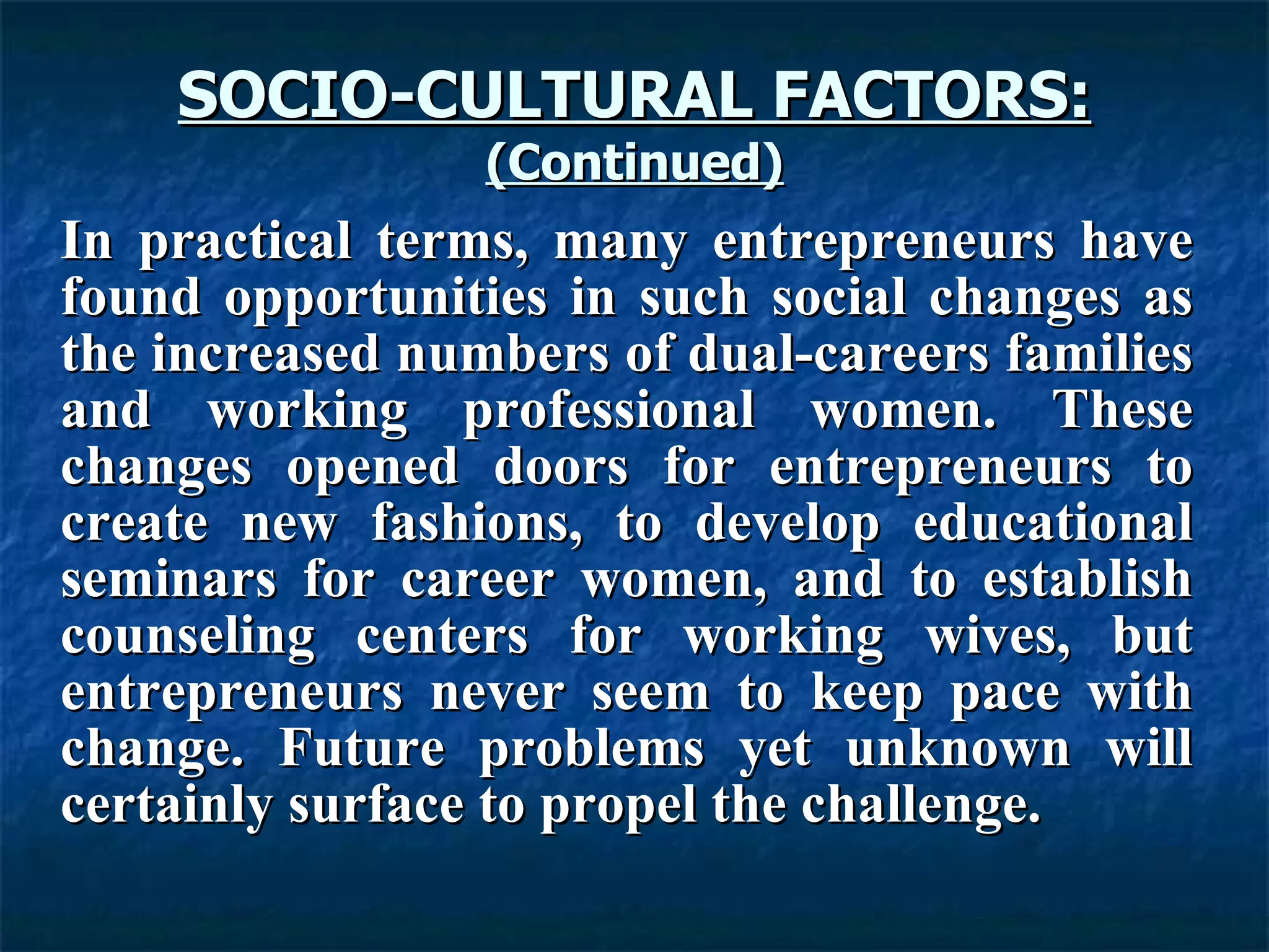 SOCIO-CULTURAL FACTORS: (Continued) In practical terms, many entrepreneurs have found opportunities in such social changes as the increased numbers of dual-careers families and working professional women. These changes opened doors for entrepreneurs to create new fashions, to develop educational seminars for career women, and to establish counseling centers for working wives, but entrepreneurs never seem to keep pace with change. Future problems yet unknown will certainly surface to propel the challenge.  