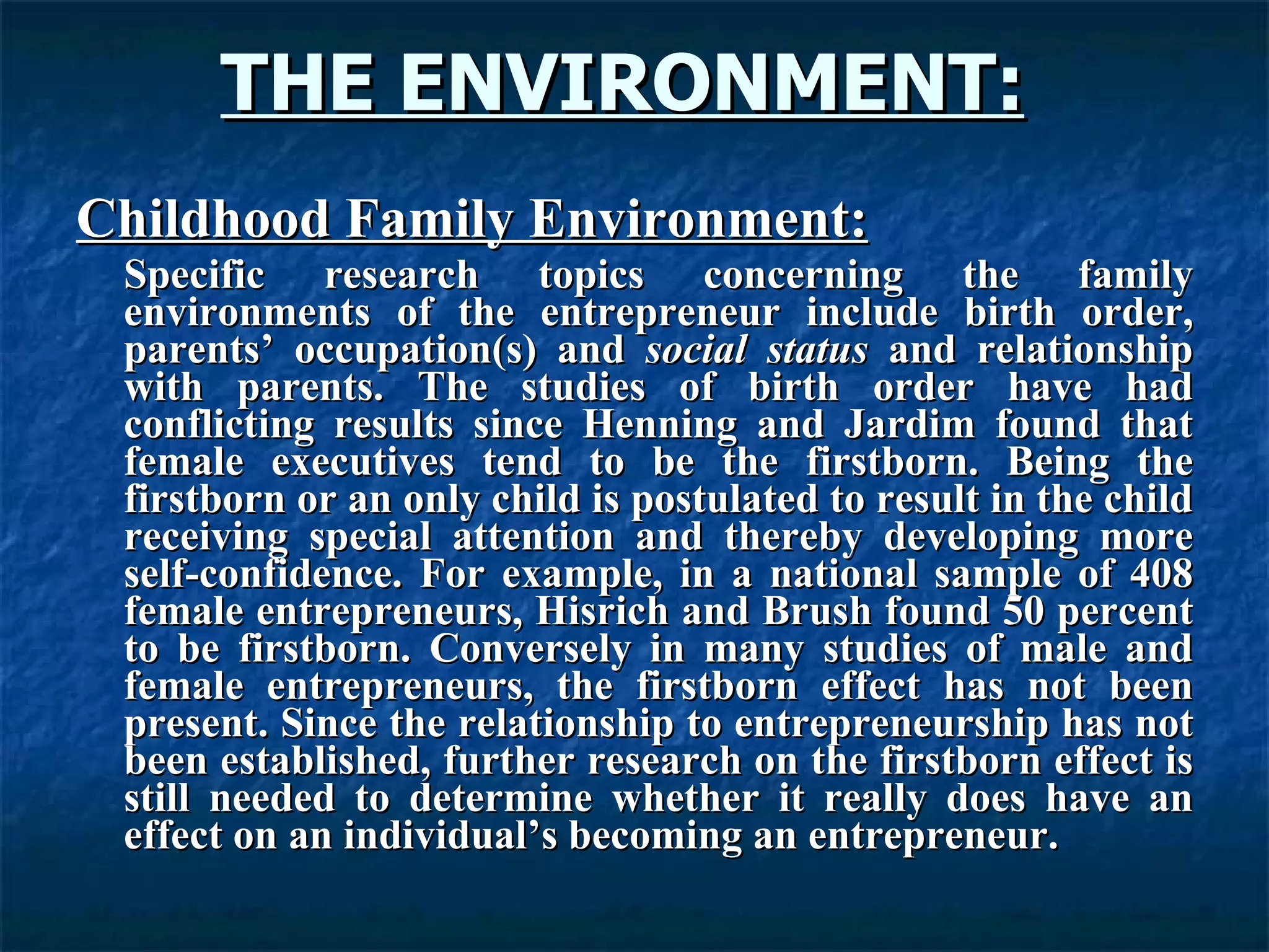 THE ENVIRONMENT:   Childhood Family Environment: Specific research topics concerning the family environments of the entrepreneur include birth order, parents’ occupation(s) and  social status  and relationship with parents. The studies of birth order have had conflicting results since Henning and Jardim found that female executives tend to be the firstborn. Being the firstborn or an only child is postulated to result in the child receiving special attention and thereby developing more self-confidence. For example, in a national sample of 408 female entrepreneurs, Hisrich and Brush found 50 percent to be firstborn. Conversely in many studies of male and female entrepreneurs, the firstborn effect has not been present. Since the relationship to entrepreneurship has not been established, further research on the firstborn effect is still needed to determine whether it really does have an effect on an individual’s becoming an entrepreneur.  