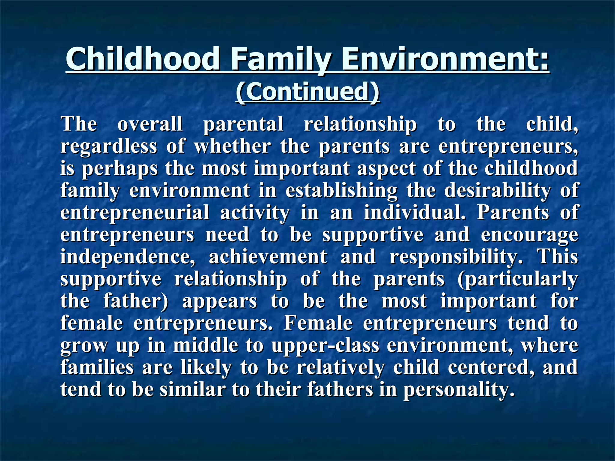 Childhood Family Environment: (Continued) The overall parental relationship to the child, regardless of whether the parents are entrepreneurs, is perhaps the most important aspect of the childhood family environment in establishing the desirability of entrepreneurial activity in an individual. Parents of entrepreneurs need to be supportive and encourage independence, achievement and responsibility. This supportive relationship of the parents (particularly the father) appears to be the most important for female entrepreneurs. Female entrepreneurs tend to grow up in middle to upper-class environment, where families are likely to be relatively child centered, and tend to be similar to their fathers in personality. 