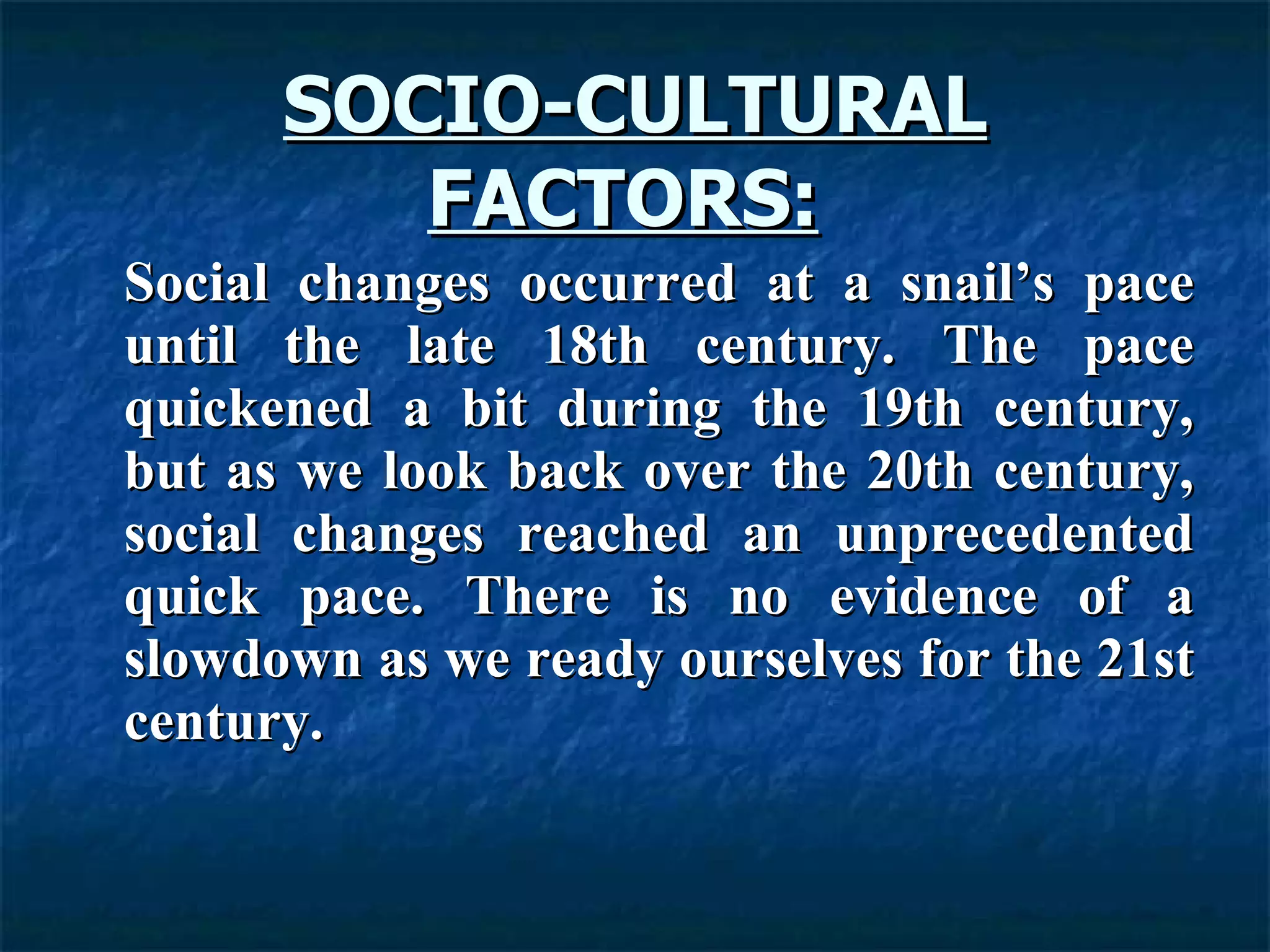 SOCIO-CULTURAL FACTORS:   Social changes occurred at a snail’s pace until the late 18th century. The pace quickened a bit during the 19th century, but as we look back over the 20th century, social changes reached an unprecedented quick pace. There is no evidence of a slowdown as we ready ourselves for the 21st century.  