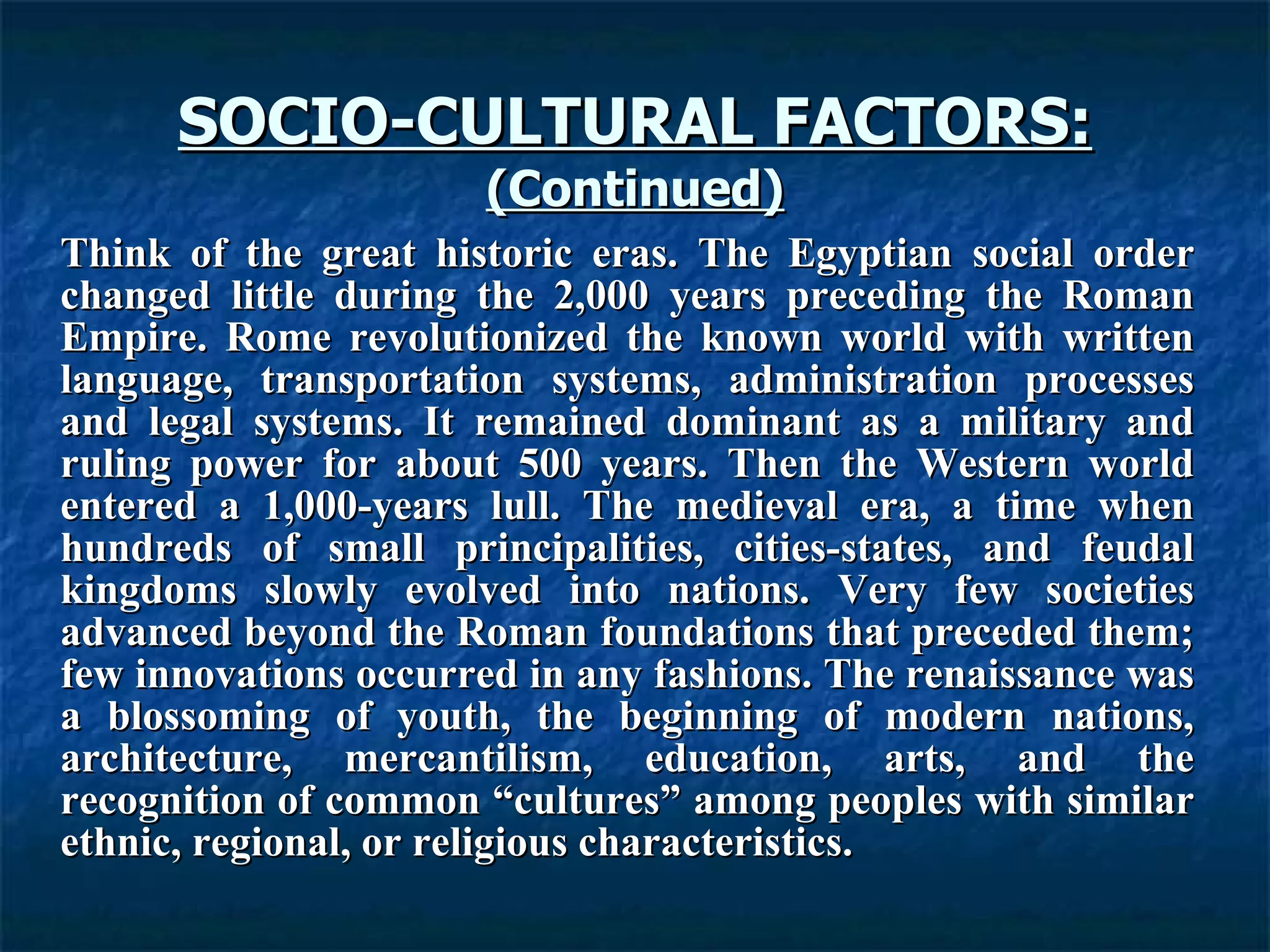 SOCIO-CULTURAL FACTORS: (Continued) Think of the great historic eras. The Egyptian social order changed little during the 2,000 years preceding the Roman Empire. Rome revolutionized the known world with written language, transportation systems, administration processes and legal systems. It remained dominant as a military and ruling power for about 500 years. Then the Western world entered a 1,000-years lull. The medieval era, a time when hundreds of small principalities, cities-states, and feudal kingdoms slowly evolved into nations. Very few societies advanced beyond the Roman foundations that preceded them; few innovations occurred in any fashions. The renaissance was a blossoming of youth, the beginning of modern nations, architecture, mercantilism, education, arts, and the recognition of common “cultures” among peoples with similar ethnic, regional, or religious characteristics.  