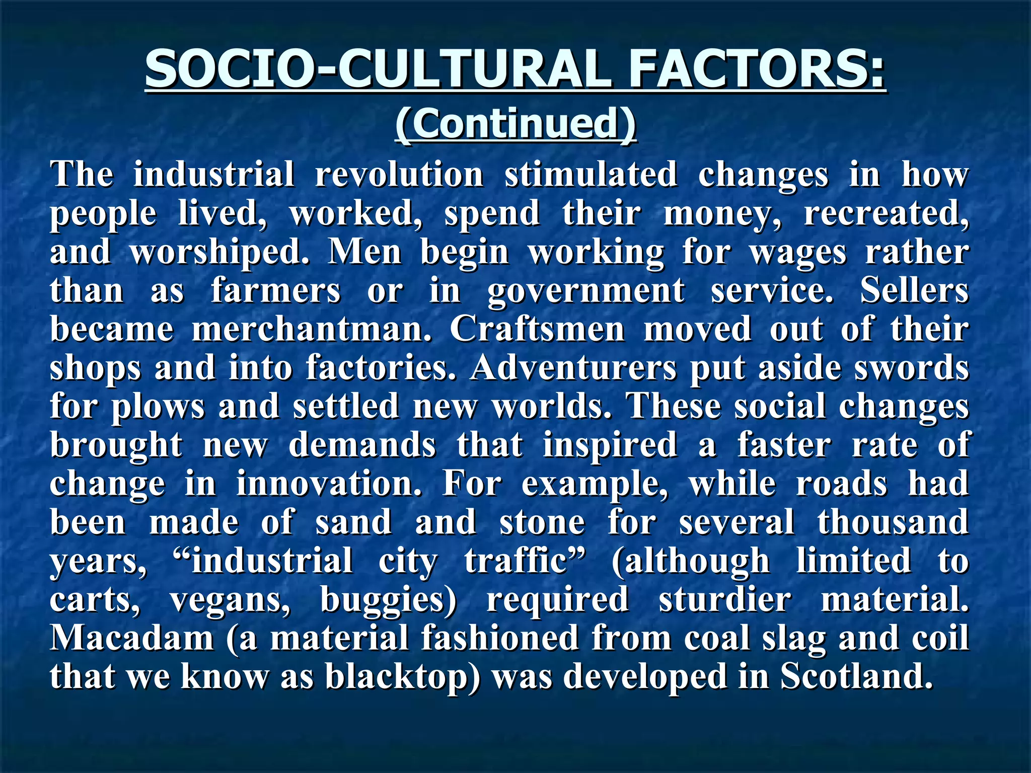 SOCIO-CULTURAL FACTORS: (Continued) The industrial revolution stimulated changes in how people lived, worked, spend their money, recreated, and worshiped. Men begin working for wages rather than as farmers or in government service. Sellers became merchantman. Craftsmen moved out of their shops and into factories. Adventurers put aside swords for plows and settled new worlds. These social changes brought new demands that inspired a faster rate of change in innovation. For example, while roads had been made of sand and stone for several thousand years, “industrial city traffic” (although limited to carts, vegans, buggies) required sturdier material. Macadam (a material fashioned from coal slag and coil that we know as blacktop) was developed in Scotland.   