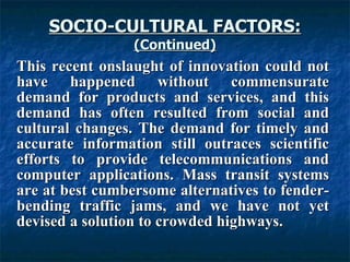 SOCIO-CULTURAL FACTORS: (Continued) This recent onslaught of innovation could not have happened without commensurate demand for products and services, and this demand has often resulted from social and cultural changes. The demand for timely and accurate information still outraces scientific efforts to provide telecommunications and computer applications. Mass transit systems are at best cumbersome alternatives to fender-bending traffic jams, and we have not yet devised a solution to crowded highways.   