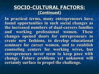 SOCIO-CULTURAL FACTORS: (Continued) In practical terms, many entrepreneurs have found opportunities in such social changes as the increased numbers of dual-careers families and working professional women. These changes opened doors for entrepreneurs to create new fashions, to develop educational seminars for career women, and to establish counseling centers for working wives, but entrepreneurs never seem to keep pace with change. Future problems yet unknown will certainly surface to propel the challenge.  