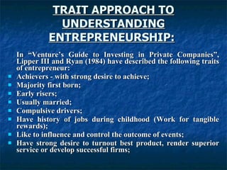 TRAIT APPROACH TO UNDERSTANDING ENTREPRENEURSHIP:   In “Venture’s Guide to Investing in Private Companies”, Lipper III and Ryan (1984) have described the following traits of entrepreneur: Achievers - with strong desire to achieve; Majority first born; Early risers; Usually married; Compulsive drivers; Have history of jobs during childhood (Work for tangible rewards); Like to influence and control the outcome of events; Have strong desire to turnout best product, render superior service or develop successful firms; 