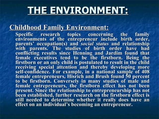 THE ENVIRONMENT:   Childhood Family Environment: Specific research topics concerning the family environments of the entrepreneur include birth order, parents’ occupation(s) and  social status  and relationship with parents. The studies of birth order have had conflicting results since Henning and Jardim found that female executives tend to be the firstborn. Being the firstborn or an only child is postulated to result in the child receiving special attention and thereby developing more self-confidence. For example, in a national sample of 408 female entrepreneurs, Hisrich and Brush found 50 percent to be firstborn. Conversely in many studies of male and female entrepreneurs, the firstborn effect has not been present. Since the relationship to entrepreneurship has not been established, further research on the firstborn effect is still needed to determine whether it really does have an effect on an individual’s becoming an entrepreneur.  