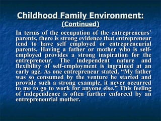 Childhood Family Environment: (Continued) In terms of the occupation of the entrepreneurs’ parents, there is strong evidence that entrepreneur tend to have self employed or entrepreneurial parents. Having a father or mother who is self-employed provides a strong inspiration for the entrepreneur. The independent nature and flexibility of self-employment is ingrained at an early age. As one entrepreneur stated, “My father was so consumed by the venture he started and provide such a strong example, it never occurred to me to go to work for anyone else.” This feeling of independence is often further enforced by an entrepreneurial mother. 