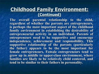 Childhood Family Environment: (Continued) The overall parental relationship to the child, regardless of whether the parents are entrepreneurs, is perhaps the most important aspect of the childhood family environment in establishing the desirability of entrepreneurial activity in an individual. Parents of entrepreneurs need to be supportive and encourage independence, achievement and responsibility. This supportive relationship of the parents (particularly the father) appears to be the most important for female entrepreneurs. Female entrepreneurs tend to grow up in middle to upper-class environment, where families are likely to be relatively child centered, and tend to be similar to their fathers in personality. 
