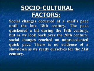 SOCIO-CULTURAL FACTORS:   Social changes occurred at a snail’s pace until the late 18th century. The pace quickened a bit during the 19th century, but as we look back over the 20th century, social changes reached an unprecedented quick pace. There is no evidence of a slowdown as we ready ourselves for the 21st century.  