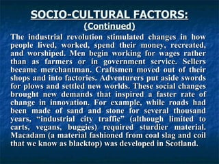 SOCIO-CULTURAL FACTORS: (Continued) The industrial revolution stimulated changes in how people lived, worked, spend their money, recreated, and worshiped. Men begin working for wages rather than as farmers or in government service. Sellers became merchantman. Craftsmen moved out of their shops and into factories. Adventurers put aside swords for plows and settled new worlds. These social changes brought new demands that inspired a faster rate of change in innovation. For example, while roads had been made of sand and stone for several thousand years, “industrial city traffic” (although limited to carts, vegans, buggies) required sturdier material. Macadam (a material fashioned from coal slag and coil that we know as blacktop) was developed in Scotland.   