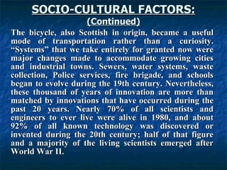 SOCIO-CULTURAL FACTORS: (Continued) The bicycle, also Scottish in origin, became a useful mode of transportation rather than a curiosity. “Systems” that we take entirely for granted now were major changes made to accommodate growing cities and industrial towns. Sewers, water systems, waste collection, Police services, fire brigade, and schools began to evolve during the 19th century. Nevertheless, these thousand of years of innovation are more than matched by innovations that have occurred during the past 20 years. Nearly 70% of all scientists and engineers to ever live were alive in 1980, and about 92% of all known technology was discovered or invented during the 20th century; half of that figure and a majority of the living scientists emerged after World War II.   