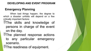 DEVELOPING AND EVENT PROGRAM
Emergency Planning
When bad things happen, the degree to
which a disaster unfolds will depend on a few
critically important factors:
The skills and knowledge of
persons in charge of the event
on the day.
The planned response actions
to any particular emergency
scenario.
The readiness of equipment.
 