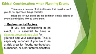 Ethical Considerations when Planning Events
There are a number of ethical issues that could arise if
you do not approach things correctly.
Read on for our guide on the common ethical issues of
event planning and how to avoid them.
1. Environmental Factors
If you are participating in an
event, it is essential to have a
disaster preparedness plan for
yourself and your colleagues. This is
especially important if you are in an
at-risk area for floods, earthquakes,
hurricanes, or other natural disasters.
 
