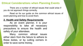 Ethical Considerations when Planning Events
There are a number of ethical issues that could arise if
you do not approach things correctly.
Read on for our guide on the common ethical issues of
event planning and how to avoid them.
2. Health and Safety Requirements
As an event planner, it is your
responsibility to take all necessary
precautions to ensure the health and
safety of your attendees.
Many common ethical issues
either stem from the failure to adhere to
these duties, or by cutting corners in
order to save some money.
 