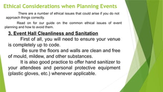Ethical Considerations when Planning Events
There are a number of ethical issues that could arise if you do not
approach things correctly.
Read on for our guide on the common ethical issues of event
planning and how to avoid them.
3. Event Hall Cleanliness and Sanitation
First of all, you will need to ensure your venue
is completely up to code.
Be sure the floors and walls are clean and free
of mould, mildew, and other substances.
It is also good practice to offer hand sanitizer to
your attendees and personal protective equipment
(plastic gloves, etc.) whenever applicable.
 