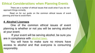 Ethical Considerations when Planning Events
There are a number of ethical issues that could arise if you do not
approach things correctly.
Read on for our guide on the common ethical issues of event
planning and how to avoid them.
4. Alcohol Licenses
One of the common ethical issues of event
planning is whether or not you will be serving alcohol
at your event.
If your event will be serving alcohol, be sure you
are in compliance with alcohol laws.
You will have to make sure no minors have
access to alcohol and that everyone is consuming
responsibly.
 