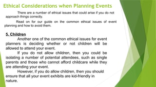 Ethical Considerations when Planning Events
There are a number of ethical issues that could arise if you do not
approach things correctly.
Read on for our guide on the common ethical issues of event
planning and how to avoid them.
5. Children
Another one of the common ethical issues for event
planners is deciding whether or not children will be
allowed to attend your event.
If you do not allow children, then you could be
isolating a number of potential attendees, such as single
parents and those who cannot afford childcare while they
are attending your event.
However, if you do allow children, then you should
ensure that all your event exhibits are kid-friendly in
nature.
 