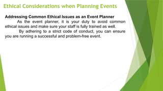 Ethical Considerations when Planning Events
Addressing Common Ethical Issues as an Event Planner
As the event planner, it is your duty to avoid common
ethical issues and make sure your staff is fully trained as well.
By adhering to a strict code of conduct, you can ensure
you are running a successful and problem-free event.
 