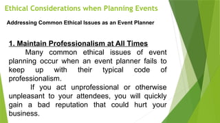 Ethical Considerations when Planning Events
Addressing Common Ethical Issues as an Event Planner
1. Maintain Professionalism at All Times
Many common ethical issues of event
planning occur when an event planner fails to
keep up with their typical code of
professionalism.
If you act unprofessional or otherwise
unpleasant to your attendees, you will quickly
gain a bad reputation that could hurt your
business.
 