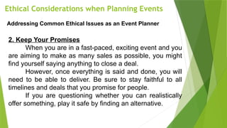 Ethical Considerations when Planning Events
Addressing Common Ethical Issues as an Event Planner
2. Keep Your Promises
When you are in a fast-paced, exciting event and you
are aiming to make as many sales as possible, you might
find yourself saying anything to close a deal.
However, once everything is said and done, you will
need to be able to deliver. Be sure to stay faithful to all
timelines and deals that you promise for people.
If you are questioning whether you can realistically
offer something, play it safe by finding an alternative.
 